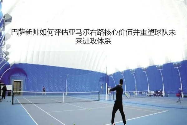 巴萨新帅如何评估亚马尔右路核心价值并重塑球队未来进攻体系