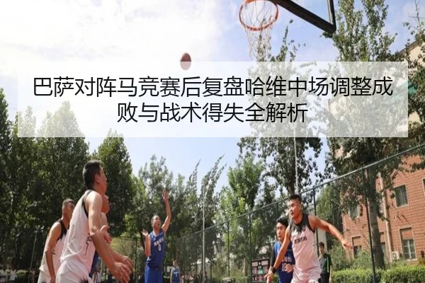 巴萨对阵马竞赛后复盘哈维中场调整成败与战术得失全解析