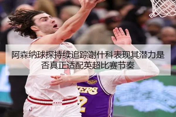 阿森纳球探持续追踪谢什科表现其潜力是否真正适配英超比赛节奏